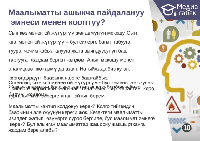 Маалыматты ашыкча  пайдалануу эмнеси менен  кооптуу?  Сын көз менен ой жүгүртүү жөндөмүнүн мокошу. Сын көз менен ой жүгүртүү – бул силерге багыт табууга, туура чечим кабыл алууга жана зыяндуусунун баш тартууга жардам берген жөндөм. Анын мокошу менен анализдөө жөндөмү да азаят. Натыйжада биз куган, көргөндөрдүн баарына ишене баштайбыз. Жазылгандардын баарына кантип ишене бербөөгө боло турганын мен силерге анан айтып  берем. Ошентип, сын көз менен ой жүгүртүү - бул теманы же окуяны силерге көрсөткөн жагынан гана эмес, ар тараптан көрө билүү жөндөмү. Маалыматты кантип колдонуу керек? Колго тийгендин баарынын эле окуунун кереги жок. Кезектеги маалыматты изилдеп жатып, өзүнөргө суроо бергиле, бул маалымат эмнеге керек? Бул алынган маалыматтар жашоону жакшыртканга жардам бере  алабы? 10 