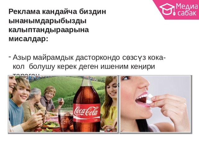 Реклама кандайча биздин ынанымдарыбызды калыптандыраарына  мисалдар: Азыр майрамдык дасторкондо сөзсүз кока-кол болушу керек деген ишеним кеңири  тараган. Же, дароо эки сагыз чайнаш керек деген. 