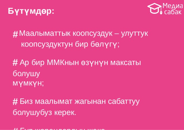Бүтүмдөр: # Маалыматтык коопсуздук – улуттук коопсуздуктун бир  бөлүгү; # Ар бир ММКнын өзүнүн максаты  болушу мүмкүн; # Биз маалымат жагынан  сабаттуу болушубуз  керек. # Бул жарандардын жеке  коопсуздугун коргоого гана эмес, жалпы улуттук коопсуздукка байланыштуу чечимдерди кабыл алганга да жардам  берет. 