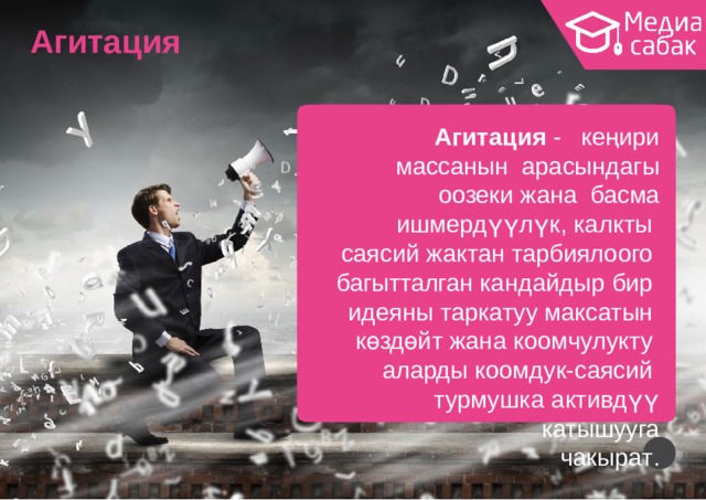 Агитация Агитация  -  кеңири  массанын арасындагы  оозеки  жана басма  ишмердүүлүк,  калкты саясий  жактан  тарбиялоого  багытталган кандайдыр  бир идеяны  таркатуу  максатын  көздөйт  жана  коомчулукту аларды  коомдук-саясий турмушка активдүү  катышууга чакыр а т . 6 