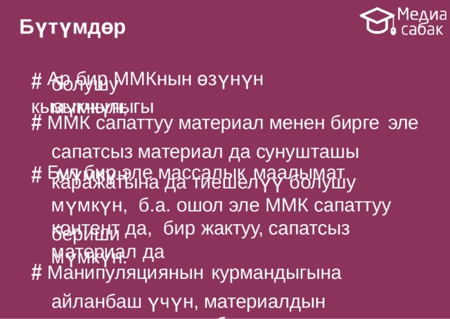 Бүтүмдөр # Ар бир ММКнын өзүнүн  кызыкчылыгы болушу  мүмкүн; # ММК сапаттуу материал менен бирге  эле сапатсыз материал да сунушташы мүмкүн. # Бул бир эле массалык  маалымат каражатына да тиешелүү болушу мүмкүн, б.а. ошол эле ММК сапаттуу контент да, бир жактуу, сапатсыз материал  да бериши  мүмкүн. # Манипуляциянын  курмандыгына айланбаш үчүн, материалдын мазмунуна суроо берүү  зарыл. 