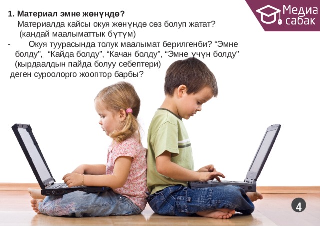 1. Материал эмне  жөнүндө? Материалда кайсы окуя жөнүндө сөз болуп жатат? (кандай маалыматтык  бүтүм) -   Окуя туурасында толук маалымат берилгенби?  “Эмне  болду”,  “Кайда болду”, “Качан болду”, “Эмне үчүн болду” (кырдаалдын пайда болуу  себептери) деген суроолорго жооптор  барбы?  