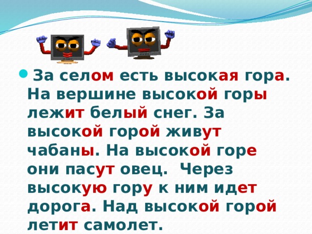 За сел ом есть высок ая гор а . На вершине высок ой гор ы леж ит бел ый снег. За высок ой гор ой жив ут чабан ы . На высок ой гор е они пас ут овец. Через высок ую гор у к ним ид ет дорог а . Над высок ой гор ой лет ит самолет. 