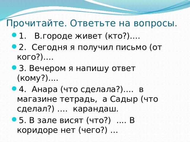 Прочитайте. Ответьте на вопросы. 1. В.городе живет (кто?).... 2. Сегодня я получил письмо (от кого?).... 3. Вечером я напишу ответ (кому?).... 4. Анара (что сделала?).... в магазине тетрадь, а Садыр (что сделал?) .... карандаш. 5. В зале висят (что?) .... В коридоре нет (чего?) ... 