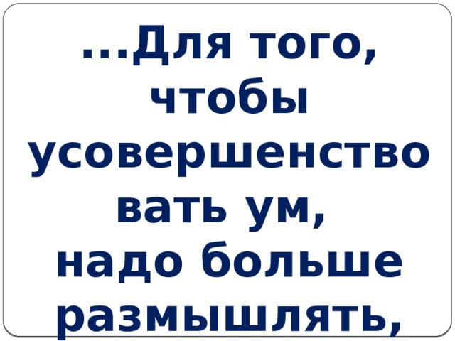 ...Для того, чтобы усовершенствовать ум,  надо больше размышлять, чем заучивать.                                                   Р. Декарт 