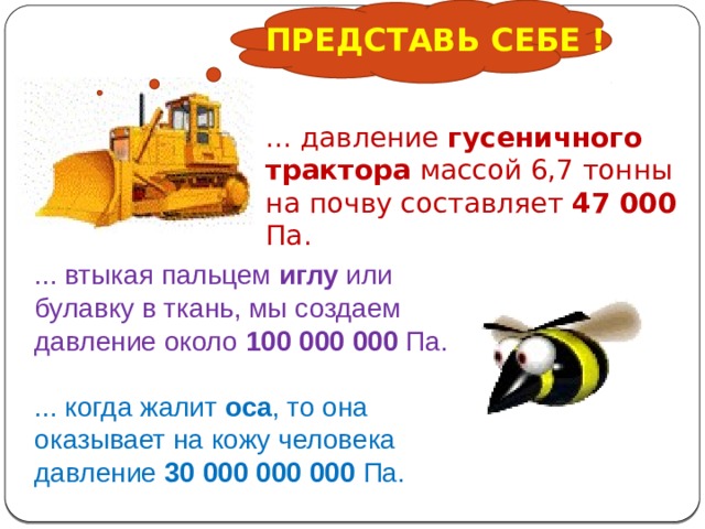 ПРЕДСТАВЬ СЕБЕ ! ... давление гусеничного трактора массой 6,7 тонны на почву составляет 47 000 Па. ... втыкая пальцем иглу или булавку в ткань, мы создаем давление около 100 000 000 Па. ... когда жалит оса , то она оказывает на кожу человека давление 30 000 000 000 Па. 