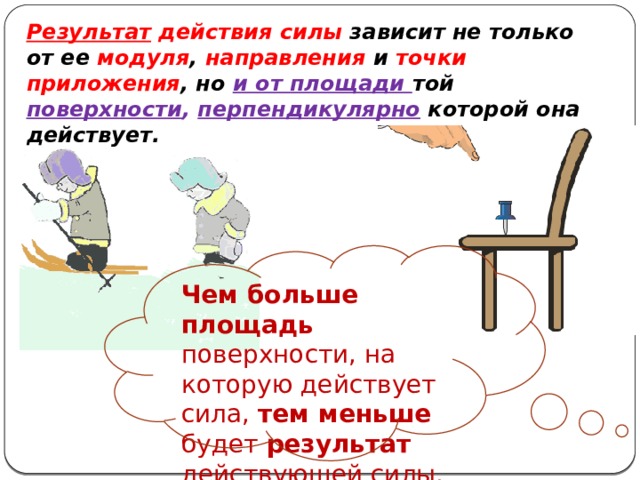 Результат действия силы зависит не только от ее модуля , направления и точки приложения , но и от площади той поверхности , перпендикулярно которой она действует. Чем больше площадь поверхности, на которую действует сила, тем меньше будет результат действующей силы. 