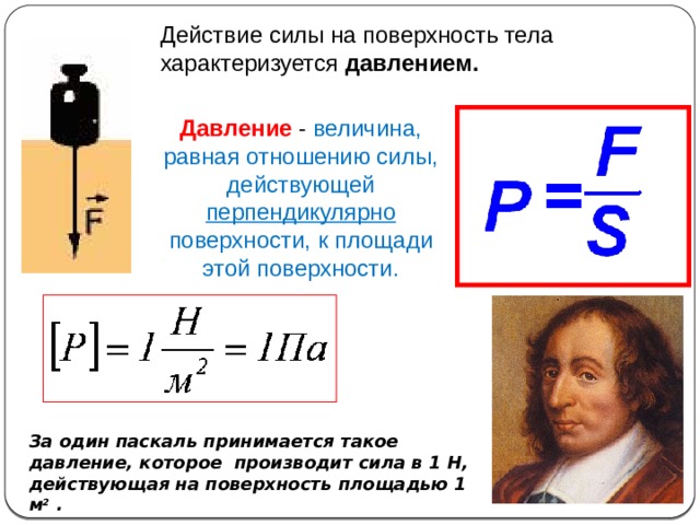 Действие силы на поверхность тела характеризуется давлением. Давление - величина, равная отношению силы, действующей перпендикулярно поверхности, к площади этой поверхности. За один паскаль принимается такое давление, которое  производит сила в 1 Н, действующая на поверхность площадью 1 м 2 . 