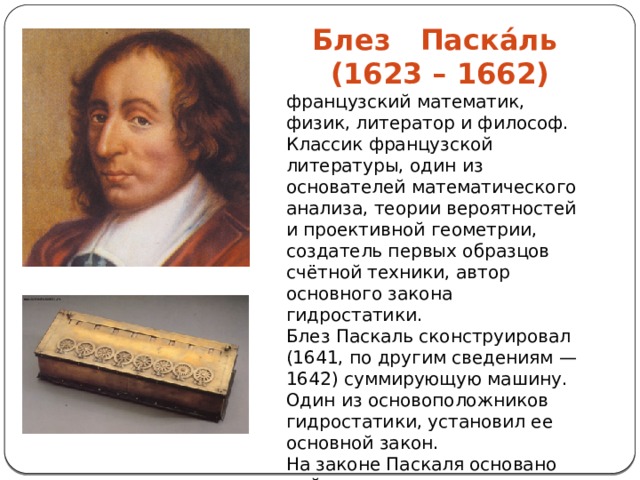 Блез Паска́ль (1623 – 1662) французский математик, физик, литератор и философ. Классик французской литературы, один из основателей математического анализа, теории вероятностей и проективной геометрии, создатель первых образцов счётной техники, автор основного закона гидростатики. Блез Паскаль сконструировал (1641, по другим сведениям — 1642) суммирующую машину. Один из основоположников гидростатики, установил ее основной закон. На законе Паскаля основано действие гидравлических прессов и других гидростатических машин. 