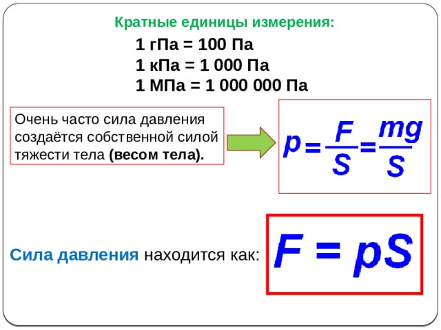 Кратные единицы измерения: 1 гПа = 100 Па 1 кПа = 1 000 Па 1 МПа = 1 000 000 Па Очень часто сила давления создаётся собственной силой тяжести тела (весом тела). Сила давления  находится как: 