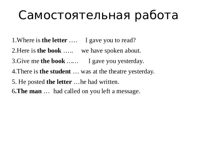 Самостоятельная работа 1.Where is  the letter  …. I gave you to read? 2.Here is  the book  …..  we have spoken about. 3.Give me  the book   …… I gave you yesterday. 4.There is  the student  … was at the theatre yesterday. 5. He posted  the letter  …he had written. 6 .The man  … had called on you left a message. 