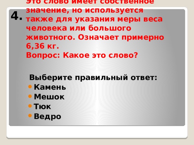 4.       Это слово имеет собственное значение, но используется также для указания меры веса человека или большого животного. Означает примерно 6,36 кг.  Вопрос: Какое это слово? Выберите правильный ответ: Камень Мешок Тюк Ведро 