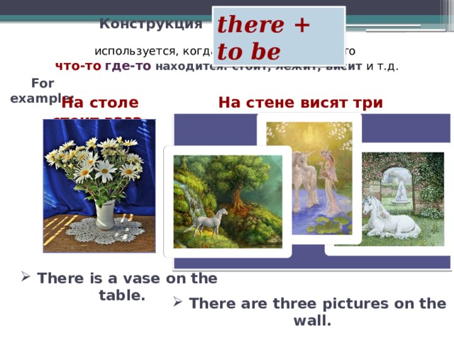 there + to be Конструкция  используется, когда мы хотим сказать, что что-то  где-то  находится: стоит, лежит, висит и т.д. For example: На столе стоит ваза. На стене висят три картины. There is a vase on the table.  There are three pictures on the wall.   