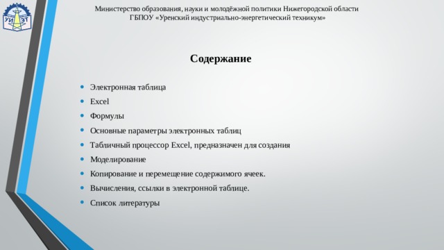Министерство образования, науки и молодёжной политики Нижегородской области  ГБПОУ «Уренский индустриально-энергетический техникум» Содержание Электронная таблица Excel Формулы Основные параметры электронных таблиц Табличный процессор Excel, предназначен для создания Моделирование Копирование и перемещение содержимого ячеек. Вычисления, ссылки в электронной таблице. Список литературы     