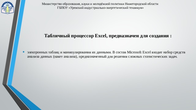 Министерство образования, науки и молодёжной политики Нижегородской области  ГБПОУ «Уренский индустриально-энергетический техникум» Табличный процессор Excel, предназначен для создания : электронных таблиц и манипулирования их данными. В состав Microsoft Excel входит набор средств анализа данных (пакет анализа), предназначенный для решения сложных статистических задач. 