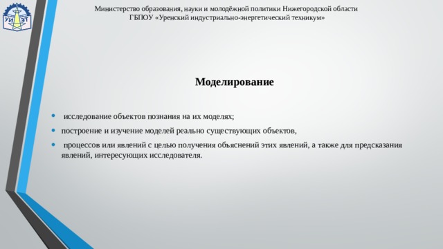 Министерство образования, науки и молодёжной политики Нижегородской области  ГБПОУ «Уренский индустриально-энергетический техникум» Моделирование  исследование объектов познания на их моделях; построение и изучение моделей реально существующих объектов,  процессов или явлений с целью получения объяснений этих явлений, а также для предсказания явлений, интересующих исследователя. 