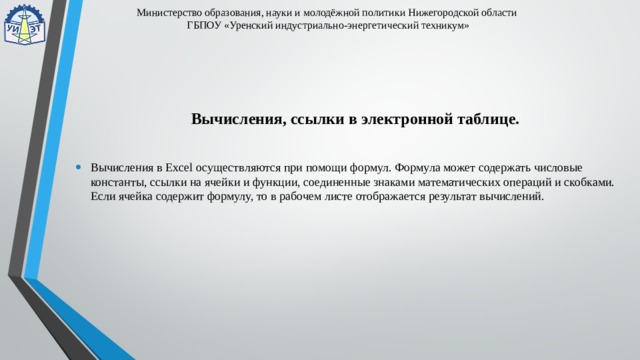 Министерство образования, науки и молодёжной политики Нижегородской области  ГБПОУ «Уренский индустриально-энергетический техникум» Вычисления, ссылки в электронной таблице. Вычисления в Excel осуществляются при помощи формул. Формула может содержать числовые константы, ссылки на ячейки и функции, соединенные знаками математических операций и скобками. Если ячейка содержит формулу, то в рабочем листе отображается результат вычислений. 
