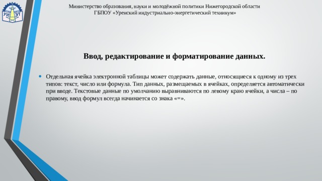 Министерство образования, науки и молодёжной политики Нижегородской области  ГБПОУ «Уренский индустриально-энергетический техникум» Ввод, редактирование и форматирование данных. Отдельная ячейка электронной таблицы может содержать данные, относящиеся к одному из трех типов: текст, число или формула. Тип данных, размещаемых в ячейках, определяется автоматически при вводе. Текстовые данные по умолчанию выравниваются по левому краю ячейки, а числа – по правому, ввод формул всегда начинается со знака «=». 