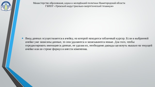 Министерство образования, науки и молодёжной политики Нижегородской области  ГБПОУ «Уренский индустриально-энергетический техникум» Ввод данных осуществляется в ячейку, на которой находится табличный курсор. Если в выбранной ячейке уже записаны данные, то они удаляются и записываются новые. Для того, чтобы отредактировать имеющиеся данные, не удаляя их, необходимо дважды щелкнуть мышью на текущей ячейке или по строке формул и внести изменения. 