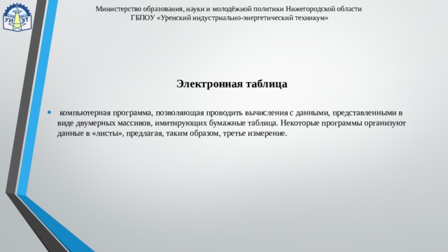 Министерство образования, науки и молодёжной политики Нижегородской области  ГБПОУ «Уренский индустриально-энергетический техникум» Электронная таблица  компьютерная программа, позволяющая проводить вычисления с данными, представленными в виде двумерных массивов, имитирующих бумажные таблица. Некоторые программы организуют данные в «листы», предлагая, таким образом, третье измерение. 