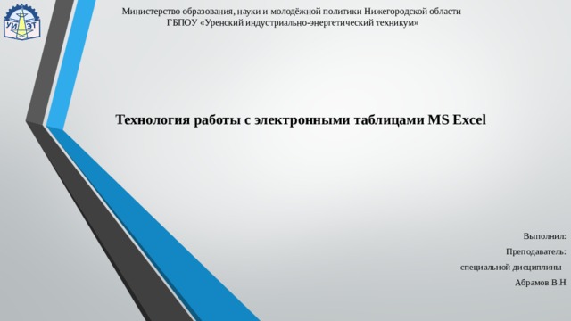 Министерство образования, науки и молодёжной политики Нижегородской области  ГБПОУ «Уренский индустриально-энергетический техникум» Технология работы с электронными таблицами MS Excel Выполнил: Преподаватель:  специальной дисциплины  Абрамов В.Н 