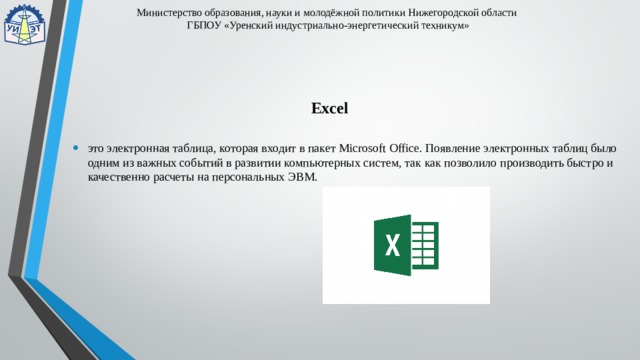 Министерство образования, науки и молодёжной политики Нижегородской области  ГБПОУ «Уренский индустриально-энергетический техникум» Excel это электронная таблица, которая входит в пакет Microsoft Office. Появление электронных таблиц было одним из важных событий в развитии компьютерных систем, так как позволило производить быстро и качественно расчеты на персональных ЭВМ. 