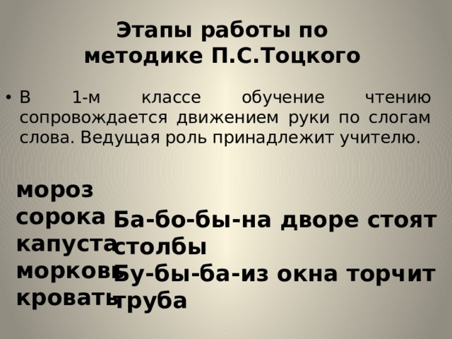 Этапы работы по методике П.С.Тоцкого В 1-м классе обучение чтению сопровождается движением руки по слогам слова. Ведущая роль принадлежит учителю. мороз сорока капуста морковь кровать Ба-бо-бы-на дворе стоят столбы Бу-бы-ба-из окна торчит труба