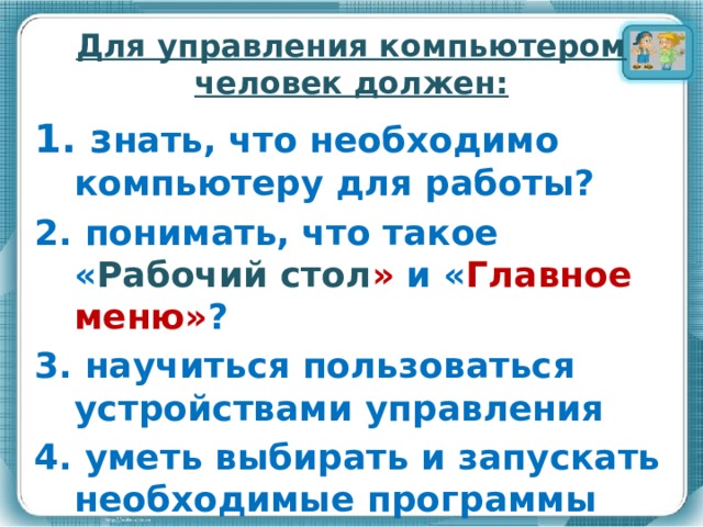 Для управления компьютером человек должен: 1. з нать, что необходимо компьютеру для работы? 2. понимать, что такое « Рабочий стол » и « Главное меню» ? 3. научиться пользоваться устройствами управления 4. уметь выбирать и запускать необходимые программы 