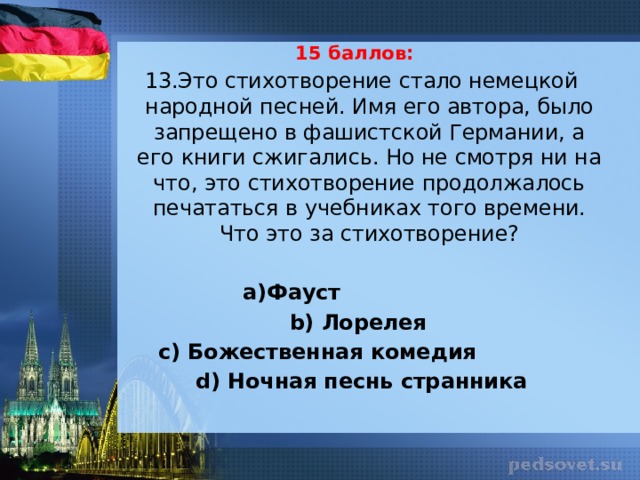 15 баллов: 13.Это стихотворение стало немецкой народной песней. Имя его автора, было запрещено в фашистской Германии, а его книги сжигались. Но не смотря ни на что, это стихотворение продолжалось печататься в учебниках того времени. Что это за стихотворение?   а)Фауст b) Лорелея с) Божественная комедия d) Ночная песнь странника 