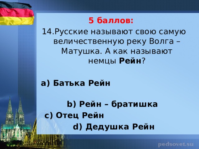 5 баллов: 14.Русские называют свою самую величественную реку Волга – Матушка. А как называют немцы Рейн ?   а) Батька Рейн b) Рейн – братишка с) Отец Рейн d) Дедушка Рейн 
