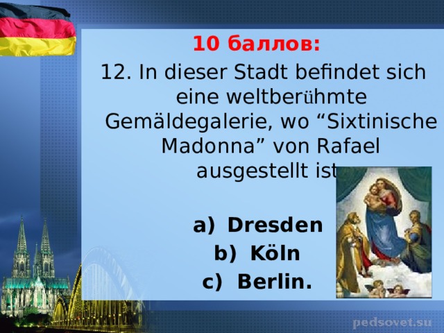 10 баллов: 12. In dieser Stadt befindet sich eine weltber ü hmte Gemäldegalerie, wo “Sixtinische Madonna” von Rafael ausgestellt ist.   Dresden Köln Berlin. 