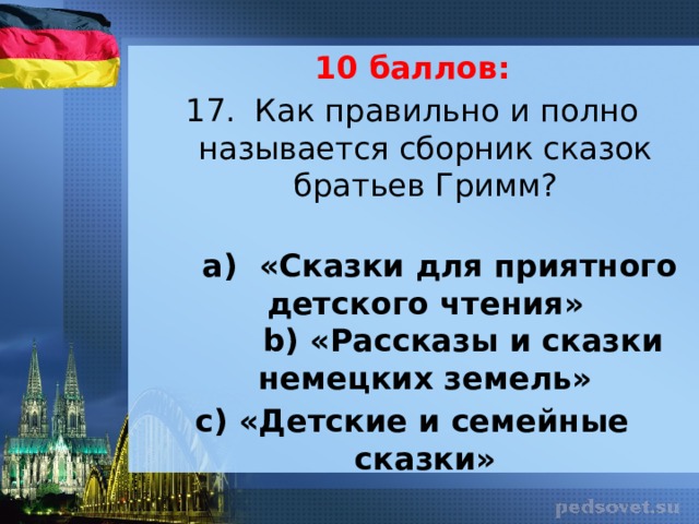 10 баллов: 17. Как правильно и полно называется сборник сказок братьев Гримм?      а) «Сказки для приятного детского чтения»         b) «Рассказы и сказки немецких земель» c) «Детские и семейные сказки» 