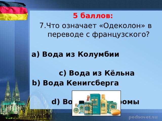 5 баллов: 7.Что означает «Одеколон» в переводе с французского?   а) Вода из Колумбии  с) Вода  из  Кёльна b) Вода Кенигсберга d) Вода из Костромы 