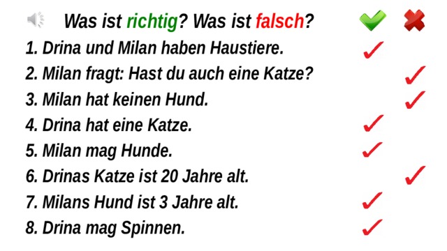 Was ist richtig ? Was ist falsch ? 1. Drina und Milan haben Haustiere. 2. Milan fragt: Hast du auch eine Katze? 3. Milan hat keinen Hund. 4. Drina hat eine Katze. 5. Milan mag Hunde. 6. Drinas Katze ist 20 Jahre alt. 7. Milans Hund ist 3 Jahre alt. 8. Drina mag Spinnen. 