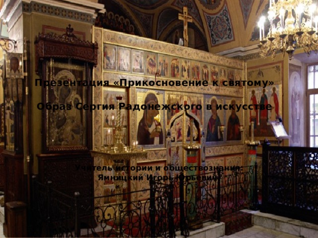 Презентация «Прикосновение к святому»   Образ Сергия Радонежского в искусстве    Учитель истории и обществознания: Ямницкий Игорь Юрьевич. 