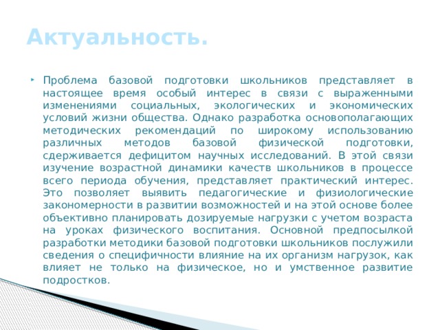 Актуальность. Проблема базовой подготовки школьников представляет в настоящее время особый интерес в связи с выраженными изменениями социальных, экологических и экономических условий жизни общества. Однако разработка основополагающих методических рекомендаций по широкому использованию различных методов базовой физической подготовки, сдерживается дефицитом научных исследований. В этой связи изучение возрастной динамики качеств школьников в процессе всего периода обучения, представляет практический интерес. Это позволяет выявить педагогические и физиологические закономерности в развитии возможностей и на этой основе более объективно планировать дозируемые нагрузки с учетом возраста на уроках физического воспитания. Основной предпосылкой разработки методики базовой подготовки школьников послужили сведения о специфичности влияние на их организм нагрузок, как влияет не только на физическое, но и умственное развитие подростков. 
