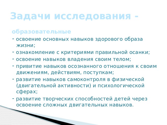 Задачи исследования - образовательные ⁃ освоение основных навыков здорового образа жизни; ⁃ ознакомление с критериями правильной осанки; ⁃ освоение навыков владения своим телом; ⁃ привитие навыков осознанного отношения к своим движениям, действиям, поступкам; ⁃ развитие навыков самоконтроля в физической (двигательной активности) и психологической сферах; ⁃ развитие творческих способностей детей через освоение сложных двигательных навыков.    