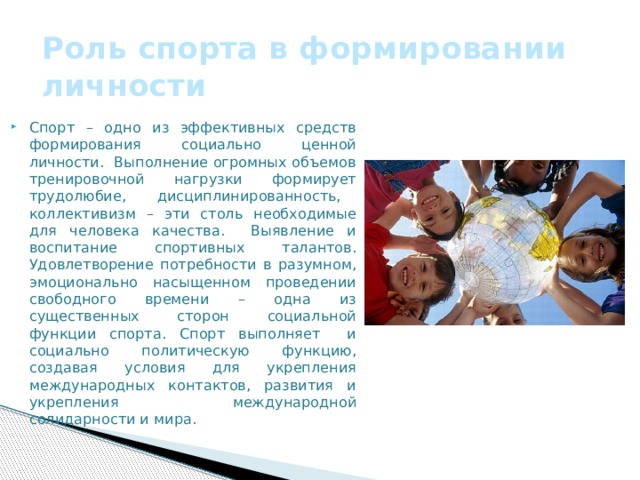 Роль спорта в формировании личности Спорт – одно из эффективных средств формирования социально ценной личности. Выполнение огромных объемов тренировочной нагрузки формирует трудолюбие, дисциплинированность, коллективизм – эти столь необходимые для человека качества. Выявление и воспитание спортивных талантов. Удовлетворение потребности в разумном, эмоционально насыщенном проведении свободного времени – одна из существенных сторон социальной функции спорта. Спорт выполняет и социально политическую функцию, создавая условия для укрепления международных контактов, развития и укрепления международной солидарности и мира. 