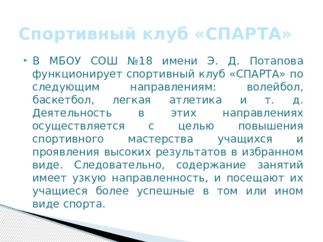 Спортивный клуб «СПАРТА» В МБОУ СОШ №18 имени Э. Д. Потапова функционирует спортивный клуб «СПАРТА» по следующим направлениям: волейбол, баскетбол, легкая атлетика и т. д. Деятельность в этих направлениях осуществляется с целью повышения спортивного мастерства учащихся и проявления высоких результатов в избранном виде. Следовательно, содержание занятий имеет узкую направленность, и посещают их учащиеся более успешные в том или ином виде спорта. 