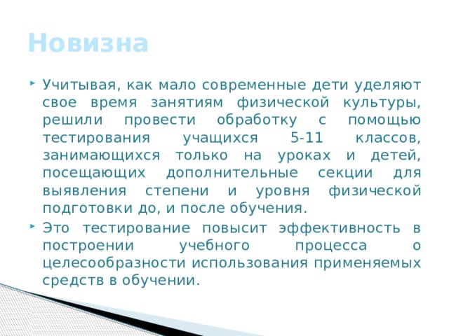 Новизна Учитывая, как мало современные дети уделяют свое время занятиям физической культуры, решили провести обработку с помощью тестирования учащихся 5-11 классов, занимающихся только на уроках и детей, посещающих дополнительные секции для выявления степени и уровня физической подготовки до, и после обучения. Это тестирование повысит эффективность в построении учебного процесса о целесообразности использования применяемых средств в обучении. 