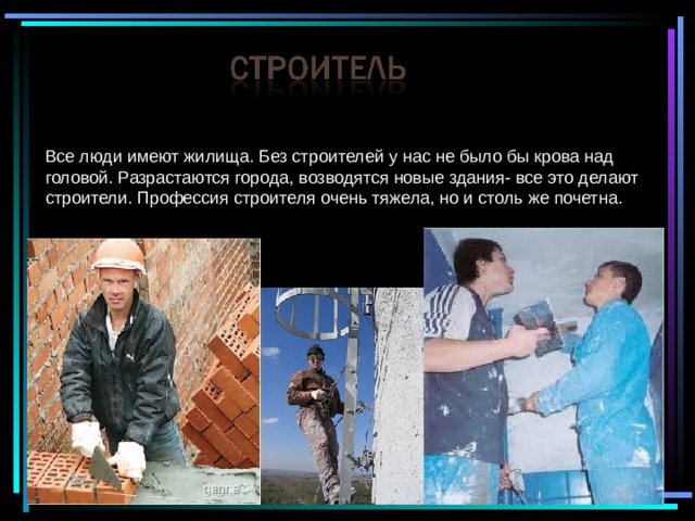 Все люди имеют жилища. Без строителей у нас не было бы крова над головой. Разрастаются города, возводятся новые здания- все это делают строители. Профессия строителя очень тяжела, но и столь же почетна. 