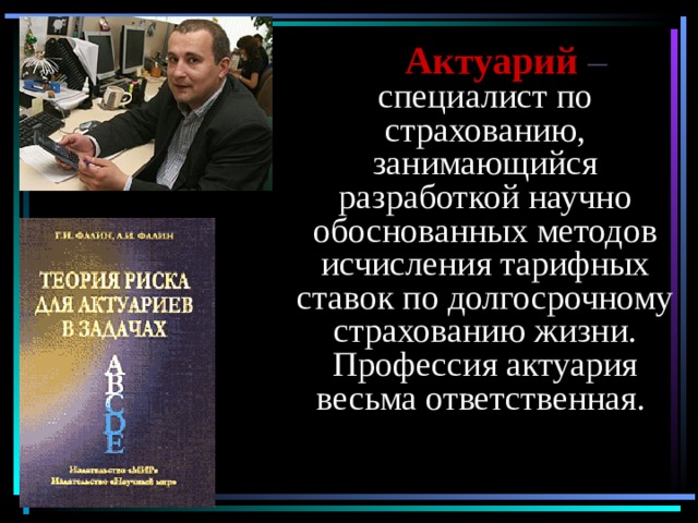  Актуарий  – специалист по страхованию, занимающийся разработкой научно обоснованных методов исчисления тарифных ставок по долгосрочному страхованию жизни. Профессия актуария весьма ответственная.  