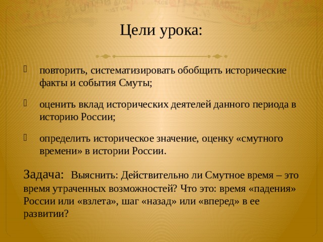  Цели урока:   повторить, систематизировать обобщить исторические факты и события Смуты; оценить вклад исторических деятелей данного периода в историю России; определить историческое значение, оценку «смутного времени» в истории России. Задача: Выяснить: Действительно ли Смутное время – это время утраченных возможностей? Что это: время «падения» России или «взлета», шаг «назад» или «вперед» в ее развитии? 