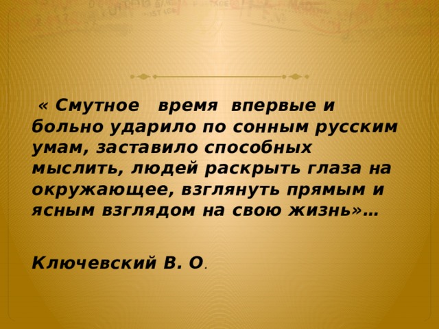  « Смутное   время  впервые и больно ударило по сонным русским умам, заставило способных мыслить, людей раскрыть глаза на окружающее, взглянуть прямым и ясным взглядом на свою жизнь»…  Ключевский В. О . 