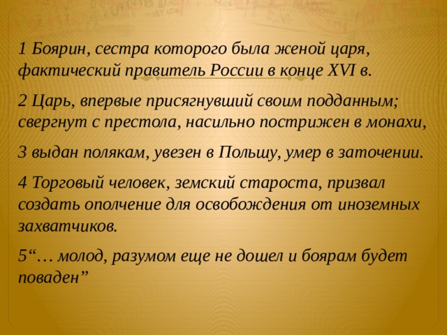 1 Боярин, сестра которого была женой царя, фактический правитель России в конце XVI в. 2 Царь, впервые присягнувший своим подданным; свергнут с престола, насильно пострижен в монахи, 3 выдан полякам, увезен в Польшу, умер в заточении. 4 Торговый человек, земский староста, призвал создать ополчение для освобождения от  иноземных захватчиков. 5“… молод, разумом еще не дошел и боярам будет поваден” 