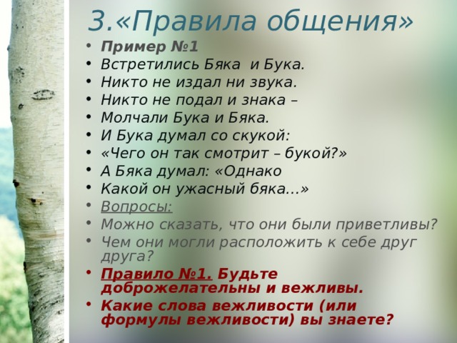 3.«Правила общения» Пример №1 Встретились Бяка и Бука. Никто не издал ни звука. Никто не подал и знака – Молчали Бука и Бяка. И Бука думал со скукой: «Чего он так смотрит – букой?» А Бяка думал: «Однако Какой он ужасный бяка…» Вопросы: Можно сказать, что они были приветливы? Чем они могли расположить к себе друг друга? Правило №1. Будьте доброжелательны и вежливы. Какие слова вежливости (или формулы вежливости) вы знаете? 