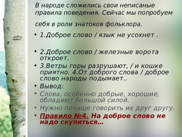 В народе сложились свои неписаные правила поведения. Сейчас мы попробуем себя в роли знатоков фольклора.  1.Доброе слово / язык не усохнет .  2.Доброе слово / железные ворота откроет. 3.Ветры горы разрушают, / и кошке приятно. 4.От доброго слова / доброе слово народы подымает.. Вывод: Слова, особенно добрые, хорошие, обладают большой силой. Нужно почаще говорить их друг другу. Правило №4. На доброе слово не надо скупиться… 