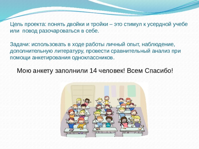 Цель проекта: понять двойки и тройки – это стимул к усердной учебе или повод разочароваться в себе.   Задачи: использовать в ходе работы личный опыт, наблюдение, дополнительную литературу, провести сравнительный анализ при помощи анкетирования одноклассников. Мою анкету заполнили 14 человек! Всем Спасибо!  