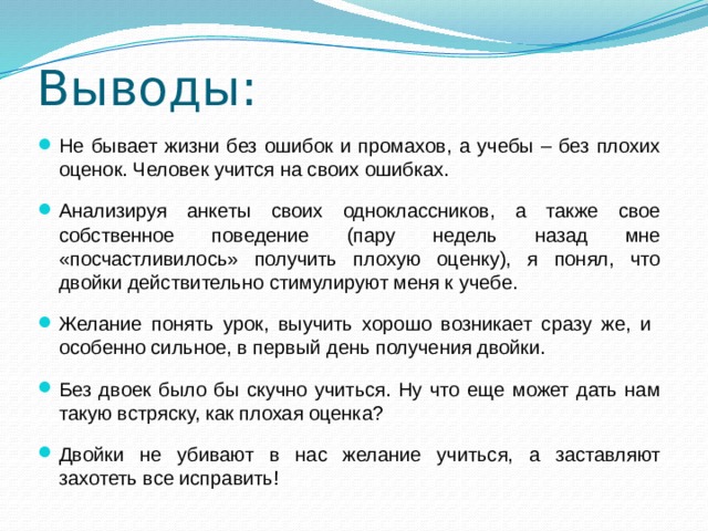 Выводы: Не бывает жизни без ошибок и промахов, а учебы – без плохих оценок. Человек учится на своих ошибках. Анализируя анкеты своих одноклассников, а также свое собственное поведение (пару недель назад мне «посчастливилось» получить плохую оценку), я понял, что двойки действительно стимулируют меня к учебе. Желание понять урок, выучить хорошо возникает сразу же, и особенно сильное, в первый день получения двойки. Без двоек было бы скучно учиться. Ну что еще может дать нам такую встряску, как плохая оценка? Двойки не убивают в нас желание учиться, а заставляют захотеть все исправить! 