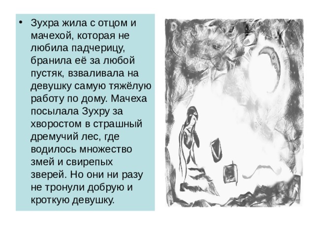 Зухра жила с отцом и мачехой, которая не любила падчерицу, бранила её за любой пустяк, взваливала на девушку самую тяжёлую работу по дому. Мачеха посылала Зухру за хворостом в страшный дремучий лес, где водилось множество змей и свирепых зверей. Но они ни разу не тронули добрую и кроткую девушку. 